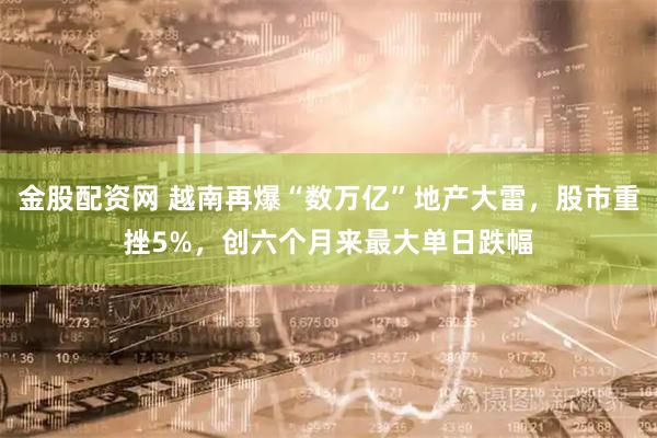 金股配资网 越南再爆“数万亿”地产大雷，股市重挫5%，创六个月来最大单日跌幅