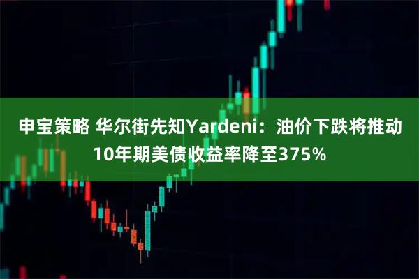 申宝策略 华尔街先知Yardeni：油价下跌将推动10年期美债收益率降至375%