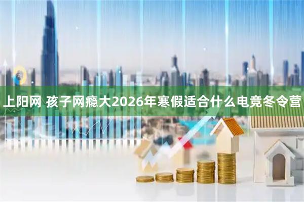 上阳网 孩子网瘾大2026年寒假适合什么电竞冬令营