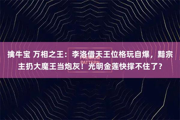 擒牛宝 万相之王：李洛借天王位格玩自爆，黯宗主扔大魔王当炮灰！光明金莲快撑不住了？