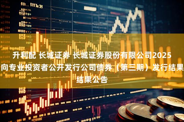 升利配 长城证券 长城证券股份有限公司2025年面向专业投资者公开发行公司债券（第三期）发行结果公告