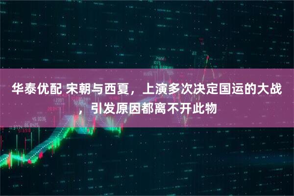 华泰优配 宋朝与西夏，上演多次决定国运的大战，引发原因都离不开此物