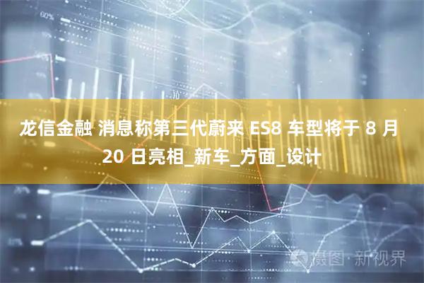 龙信金融 消息称第三代蔚来 ES8 车型将于 8 月 20 日亮相_新车_方面_设计