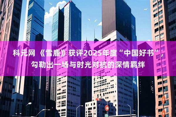 科元网 《雪鹿》获评2025年度“中国好书”，勾勒出一场与时光对抗的深情羁绊
