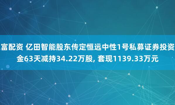 兆富配资 亿田智能股东传定恒远中性1号私募证券投资基金63天减持34.22万股, 套现1139.33万元