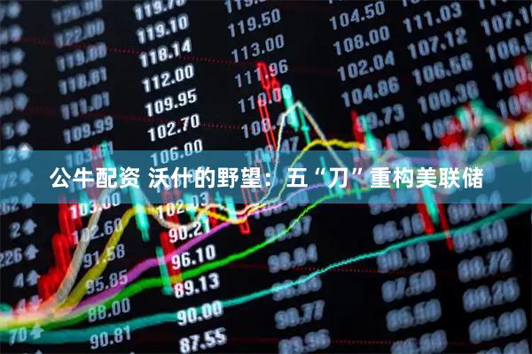公牛配资 沃什的野望：五“刀”重构美联储
