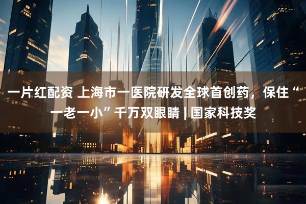 一片红配资 上海市一医院研发全球首创药，保住“一老一小”千万双眼睛 | 国家科技奖