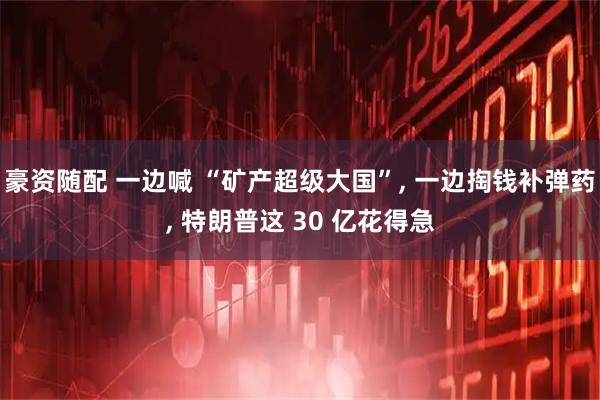 豪资随配 一边喊 “矿产超级大国”, 一边掏钱补弹药, 特朗普这 30 亿花得急