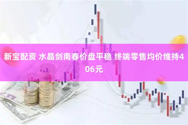 新宝配资 水晶剑南春价盘平稳 终端零售均价维持406元